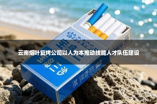 云南烟叶复烤公司以人为本推动技能人才队伍建设